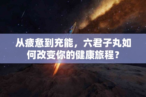 从疲惫到充能，六君子丸如何改变你的健康旅程？