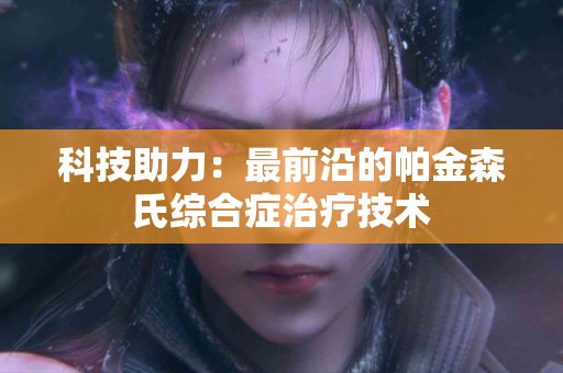 科技助力：最前沿的帕金森氏综合症治疗技术