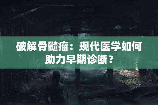 破解骨髓瘤：现代医学如何助力早期诊断？