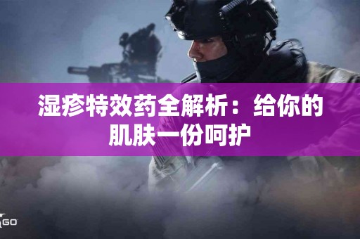 湿疹特效药全解析：给你的肌肤一份呵护