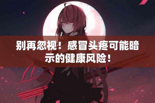 别再忽视！感冒头疼可能暗示的健康风险！