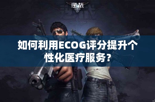 如何利用ECOG评分提升个性化医疗服务？