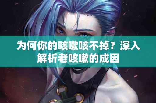 为何你的咳嗽咳不掉？深入解析老咳嗽的成因