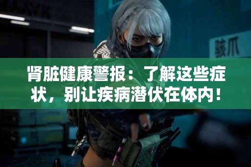 肾脏健康警报：了解这些症状，别让疾病潜伏在体内！