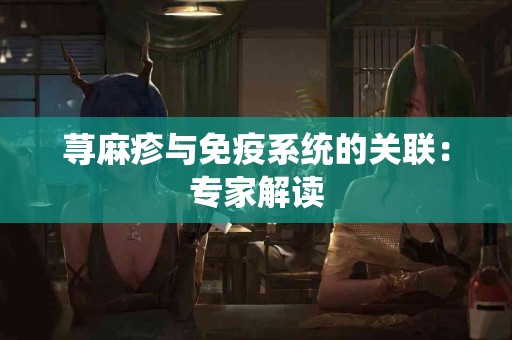 荨麻疹与免疫系统的关联：专家解读