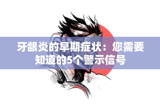 牙龈炎的早期症状：您需要知道的5个警示信号