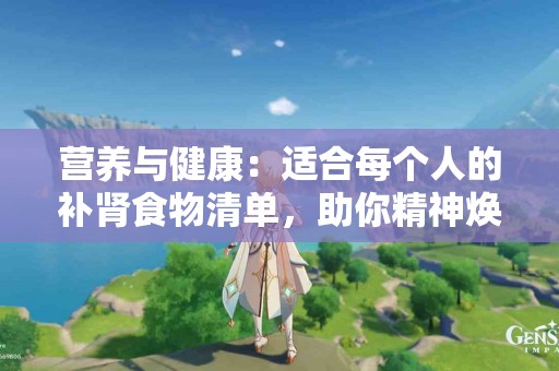 营养与健康：适合每个人的补肾食物清单，助你精神焕发！