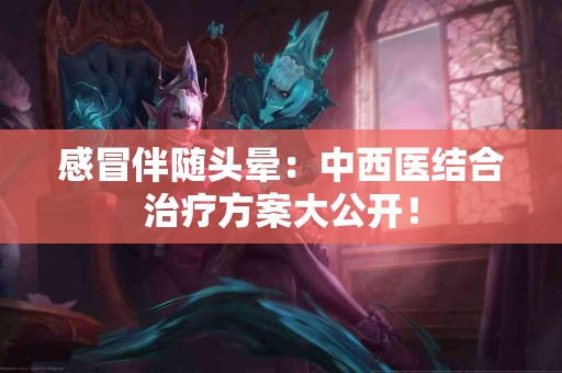 感冒伴随头晕：中西医结合治疗方案大公开！