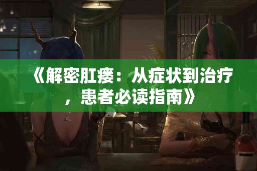 《解密肛瘘：从症状到治疗，患者必读指南》