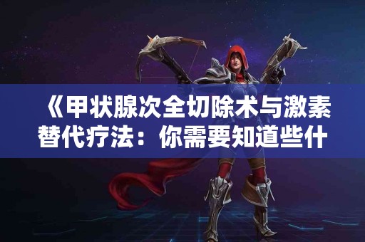 《甲状腺次全切除术与激素替代疗法：你需要知道些什么？》