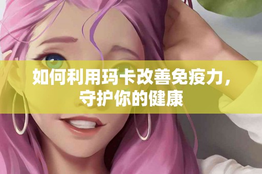 如何利用玛卡改善免疫力，守护你的健康