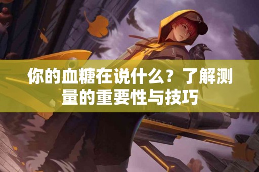 你的血糖在说什么？了解测量的重要性与技巧