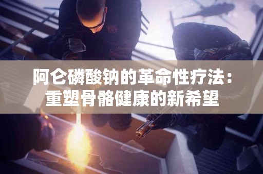 阿仑磷酸钠的革命性疗法：重塑骨骼健康的新希望