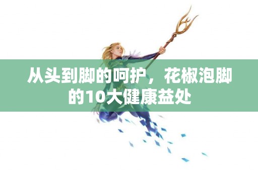 从头到脚的呵护，花椒泡脚的10大健康益处