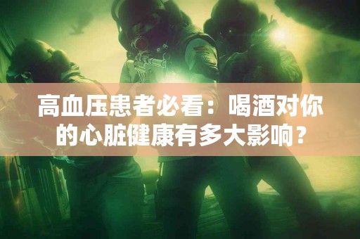 高血压患者必看：喝酒对你的心脏健康有多大影响？