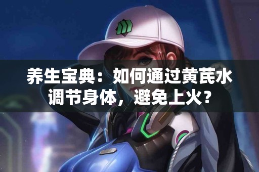 养生宝典：如何通过黄芪水调节身体，避免上火？