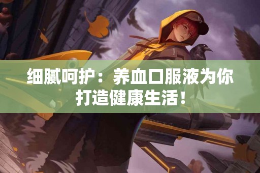 细腻呵护：养血口服液为你打造健康生活！