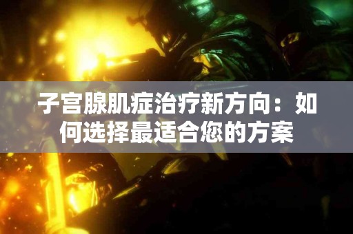 子宫腺肌症治疗新方向：如何选择最适合您的方案