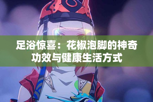 足浴惊喜：花椒泡脚的神奇功效与健康生活方式