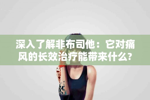 深入了解非布司他：它对痛风的长效治疗能带来什么?