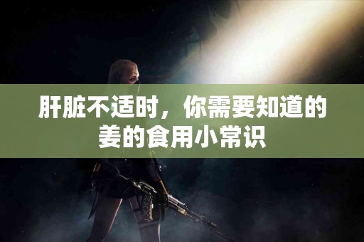 肝脏不适时，你需要知道的姜的食用小常识