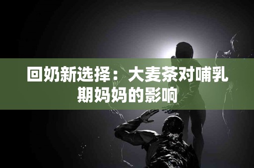 回奶新选择：大麦茶对哺乳期妈妈的影响