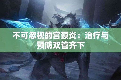 不可忽视的宫颈炎:治疗与预防双管齐下 不可忽视的宫颈炎:治疗与预防双管齐下