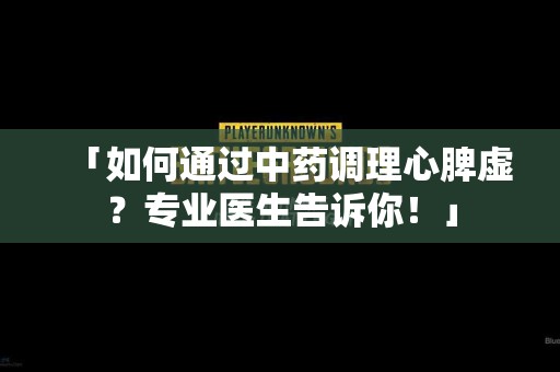 「如何通过中药调理心脾虚？专业医生告诉你！」
