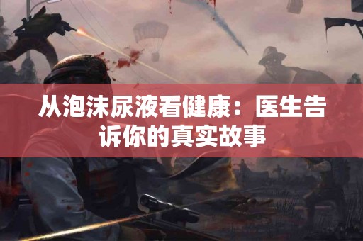 从泡沫尿液看健康：医生告诉你的真实故事