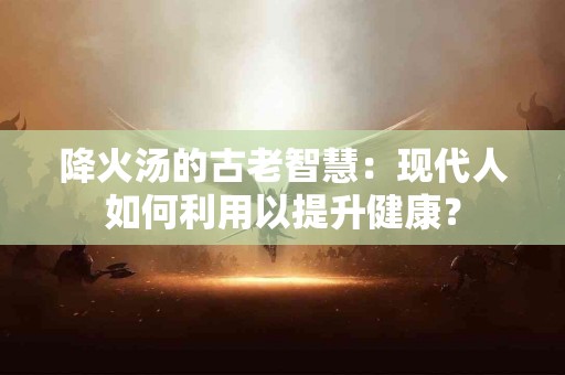 降火汤的古老智慧：现代人如何利用以提升健康？