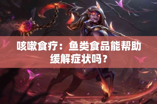 咳嗽食疗：鱼类食品能帮助缓解症状吗？