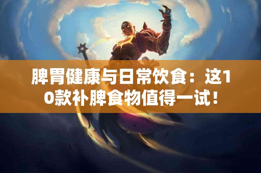 脾胃健康与日常饮食：这10款补脾食物值得一试！