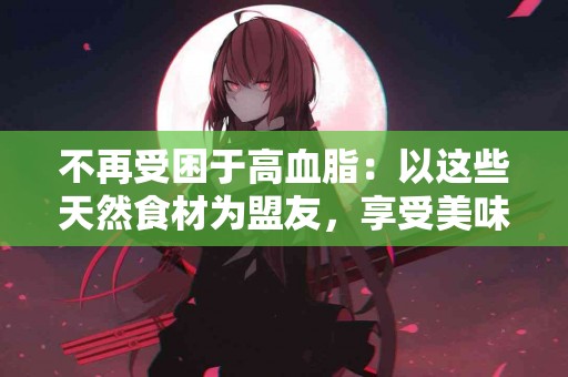 不再受困于高血脂：以这些天然食材为盟友，享受美味与健康！