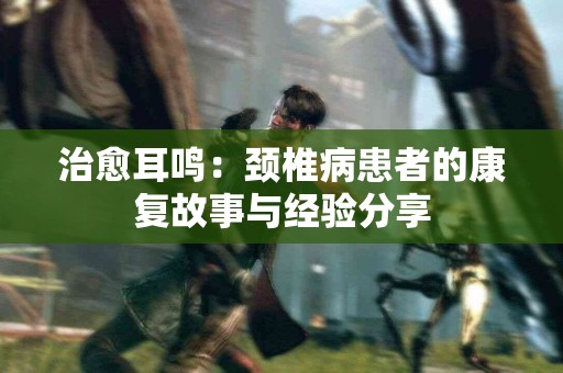 治愈耳鸣：颈椎病患者的康复故事与经验分享