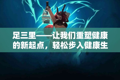 足三里——让我们重塑健康的新起点，轻松步入健康生活！