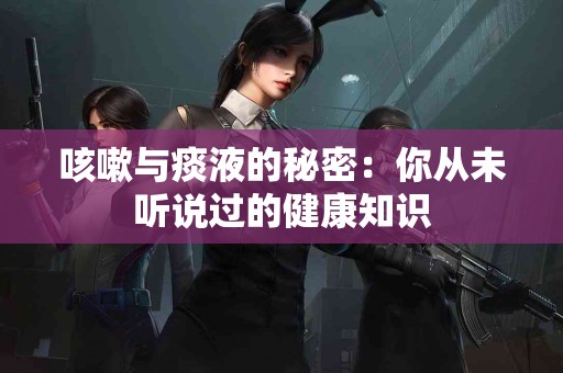 咳嗽与痰液的秘密：你从未听说过的健康知识