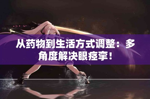 从药物到生活方式调整：多角度解决眼痉挛！