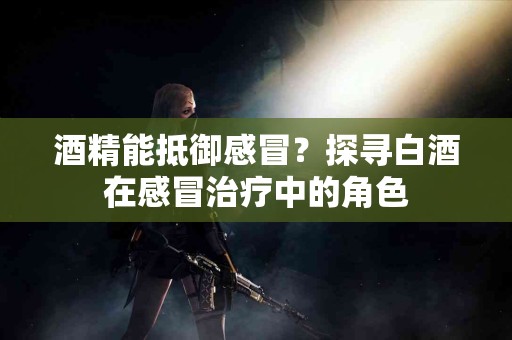 酒精能抵御感冒？探寻白酒在感冒治疗中的角色