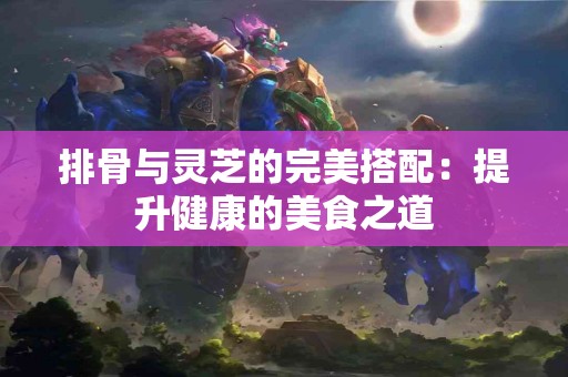 排骨与灵芝的完美搭配：提升健康的美食之道