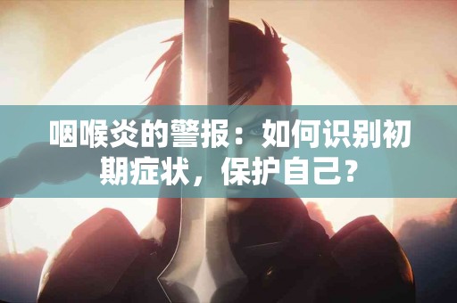 咽喉炎的警报：如何识别初期症状，保护自己？