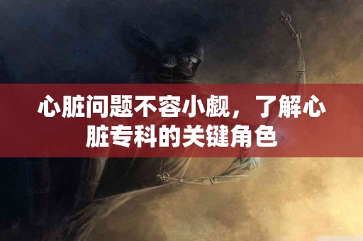 心脏问题不容小觑，了解心脏专科的关键角色