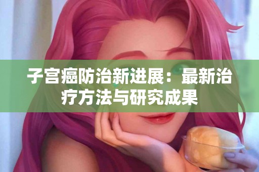 子宫癌防治新进展：最新治疗方法与研究成果