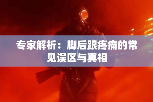 专家解析：脚后跟疼痛的常见误区与真相