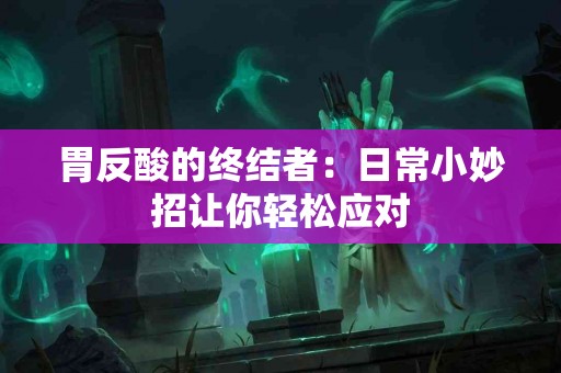 胃反酸的终结者：日常小妙招让你轻松应对