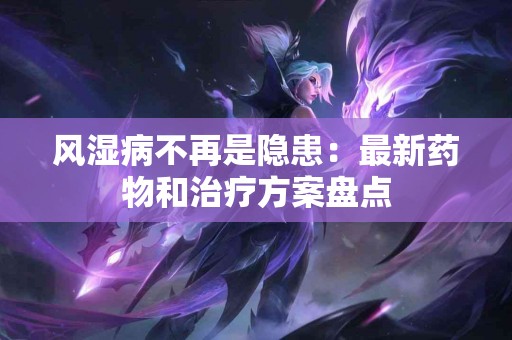 风湿病不再是隐患：最新药物和治疗方案盘点