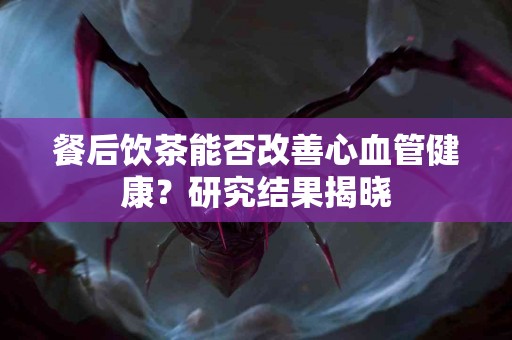 餐后饮茶能否改善心血管健康？研究结果揭晓