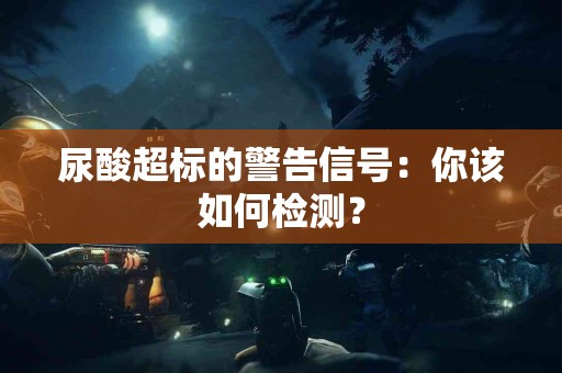 尿酸超标的警告信号：你该如何检测？