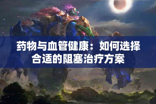 药物与血管健康：如何选择合适的阻塞治疗方案