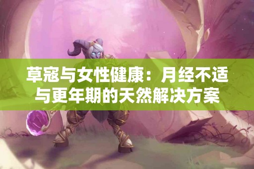 草寇与女性健康：月经不适与更年期的天然解决方案