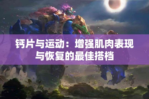 钙片与运动：增强肌肉表现与恢复的最佳搭档
